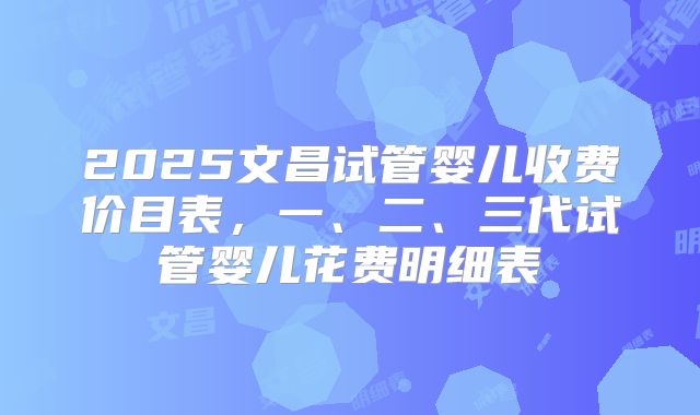 2025文昌试管婴儿收费价目表,一、二、三代试管婴儿花费明细表