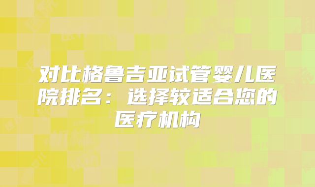 对比格鲁吉亚试管婴儿医院排名：选择较适合您的医疗机构