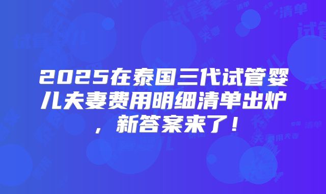 2025在泰国三代试管婴儿夫妻费用明细清单出炉，新答案来了！