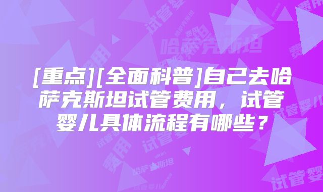 [重点][全面科普]自己去哈萨克斯坦试管费用，试管婴儿具体流程有哪些？