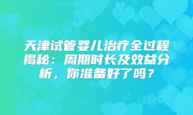 天津试管婴儿治疗全过程揭秘：周期时长及效益分析，你准备好了吗？
