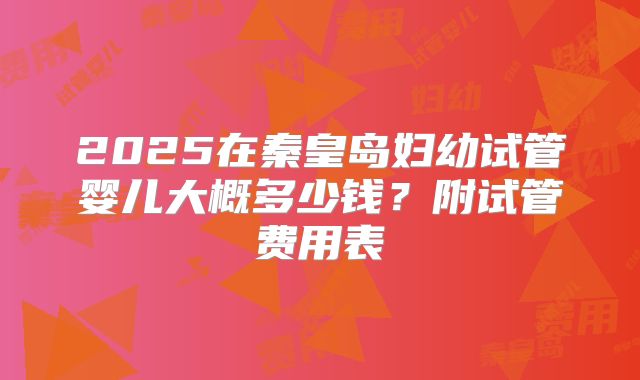 2025在秦皇岛妇幼试管婴儿大概多少钱？附试管费用表