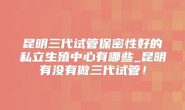 昆明三代试管保密性好的私立生殖中心有哪些_昆明有没有做三代试管！