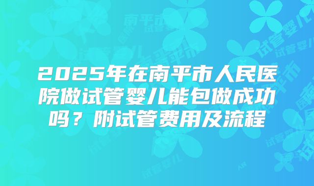 2025年在南平市人民医院做试管婴儿能包做成功吗?附试管费用及流程