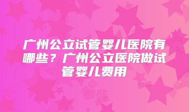 广州公立试管婴儿医院有哪些？广州公立医院做试管婴儿费用