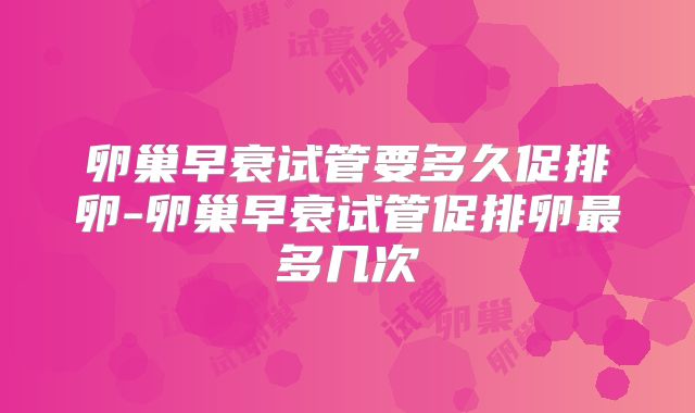 卵巢早衰试管要多久促排卵-卵巢早衰试管促排卵最多几次