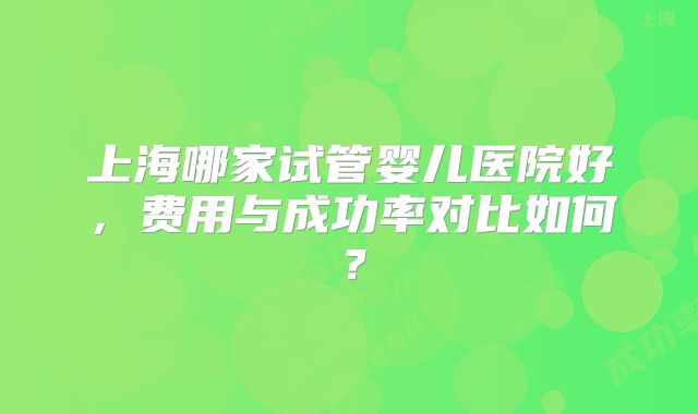 上海哪家试管婴儿医院好，费用与成功率对比如何？