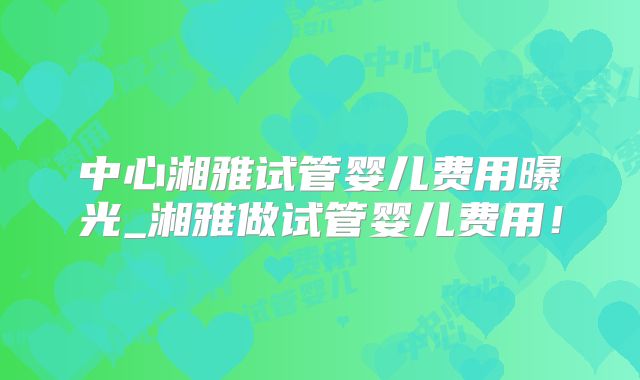 中心湘雅试管婴儿费用曝光_湘雅做试管婴儿费用！
