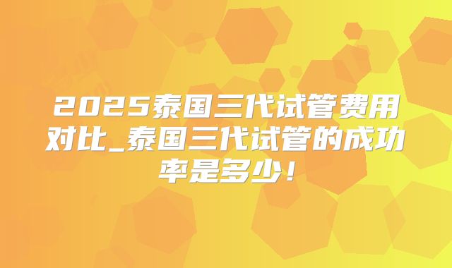 2025泰国三代试管费用对比_泰国三代试管的成功率是多少！