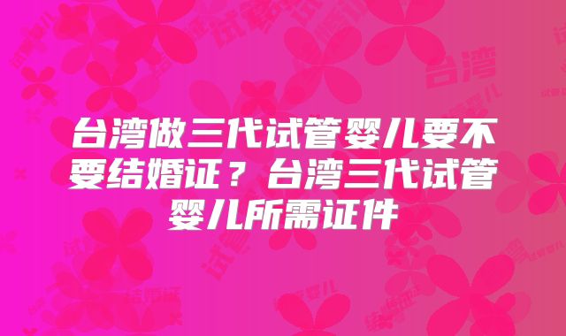 台湾做三代试管婴儿要不要结婚证?台湾三代试管婴儿所需证件