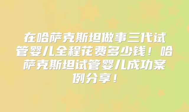 在哈萨克斯坦做事三代试管婴儿全程花费多少钱！哈萨克斯坦试管婴儿成功案例分享！