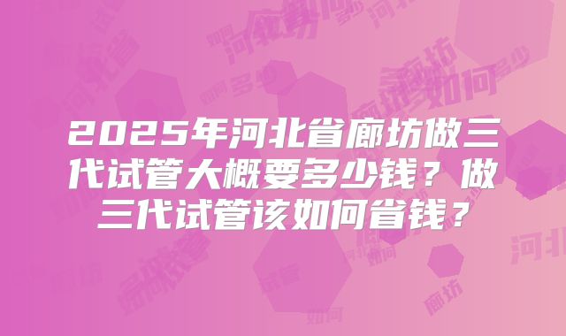 2025年河北省廊坊做三代试管大概要多少钱？做三代试管该如何省钱？