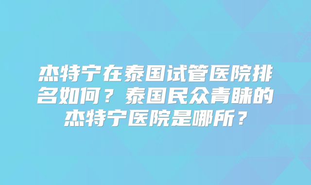 杰特宁在泰国试管医院排名如何？泰国民众青睐的杰特宁医院是哪所？