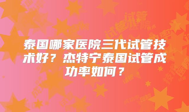 泰国哪家医院三代试管技术好？杰特宁泰国试管成功率如何？