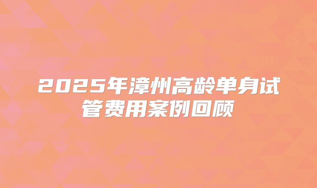 2025年漳州高龄单身试管费用案例回顾