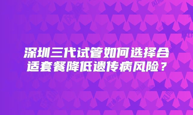深圳三代试管如何选择合适套餐降低遗传病风险？