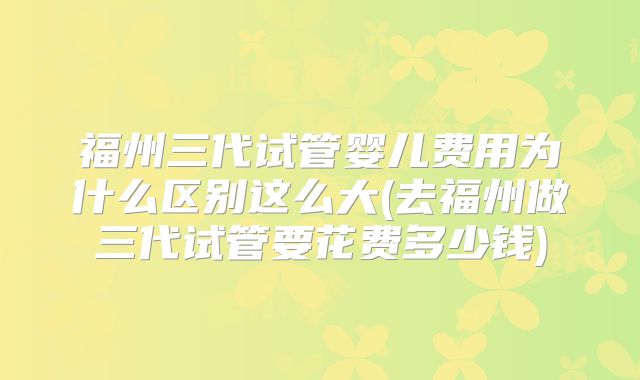 福州三代试管婴儿费用为什么区别这么大(去福州做三代试管要花费多少钱)