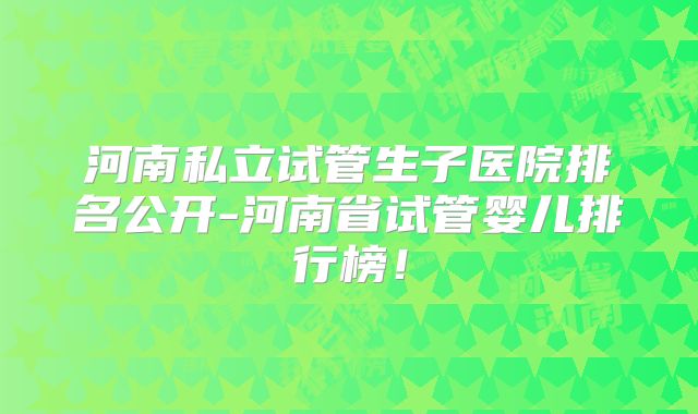河南私立试管生子医院排名公开-河南省试管婴儿排行榜！