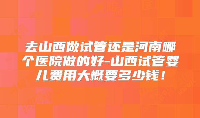 去山西做试管还是河南哪个医院做的好-山西试管婴儿费用大概要多少钱!