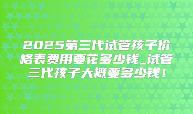 2025第三代试管孩子价格表费用要花多少钱_试管三代孩子大概要多少钱！