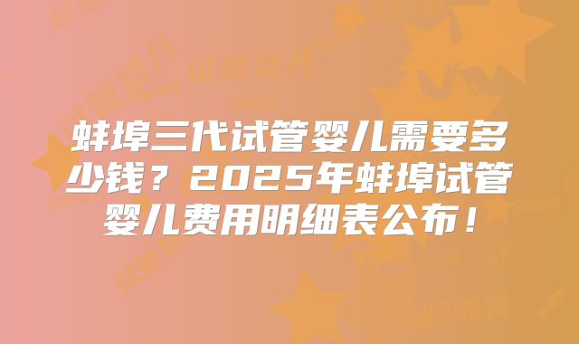 蚌埠三代试管婴儿需要多少钱？2025年蚌埠试管婴儿费用明细表公布！