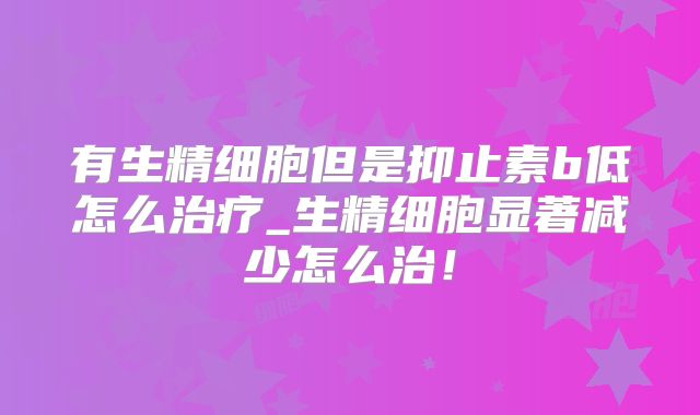 有生精细胞但是抑止素b低怎么治疗_生精细胞显著减少怎么治！