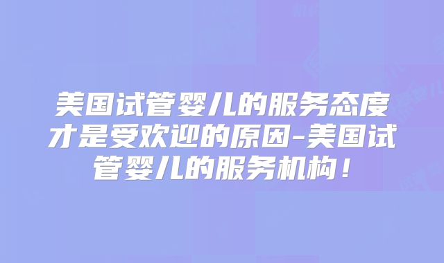 美国试管婴儿的服务态度才是受欢迎的原因-美国试管婴儿的服务机构!