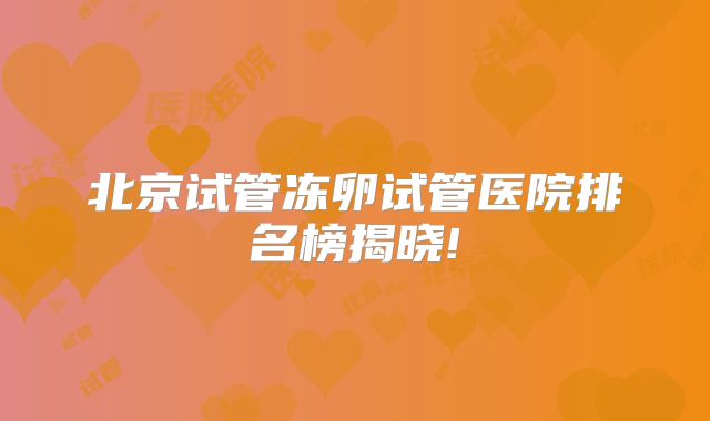北京试管冻卵试管医院排名榜揭晓!