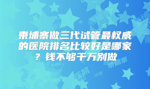 柬埔寨做三代试管最权威的医院排名比较好是哪家？钱不够千万别做