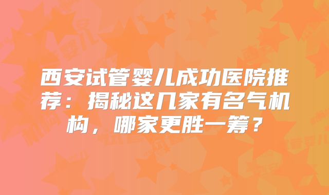 西安试管婴儿成功医院推荐：揭秘这几家有名气机构，哪家更胜一筹？