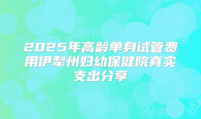 2025年高龄单身试管费用伊犁州妇幼保健院真实支出分享
