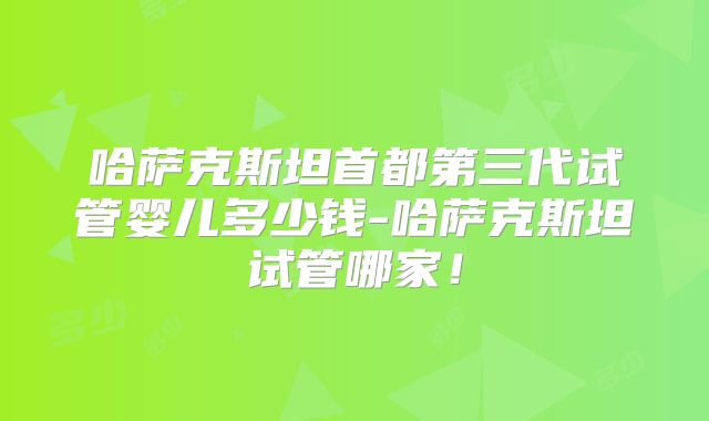 哈萨克斯坦首都第三代试管婴儿多少钱-哈萨克斯坦试管哪家！