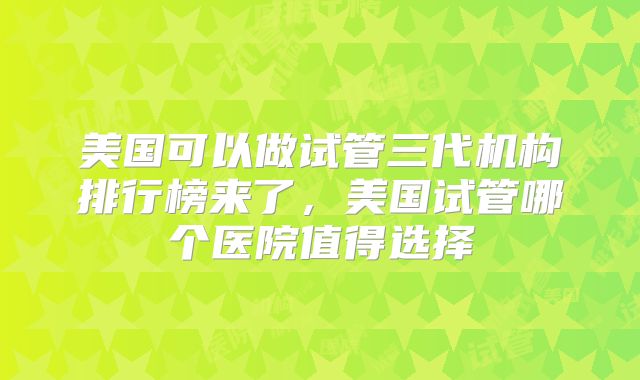 美国可以做试管三代机构排行榜来了,美国试管哪个医院值得选择