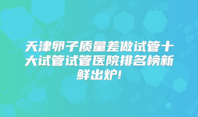 天津卵子质量差做试管十大试管试管医院排名榜新鲜出炉!