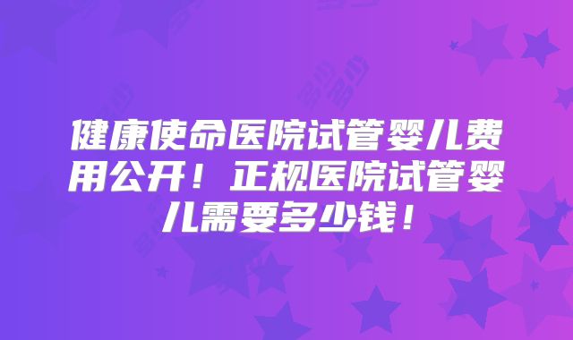 健康使命医院试管婴儿费用公开！正规医院试管婴儿需要多少钱！