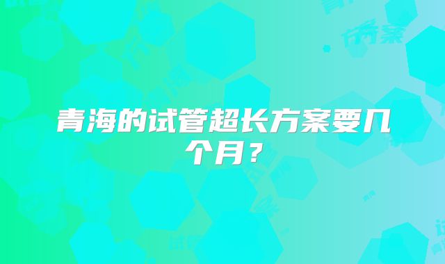 青海的试管超长方案要几个月？