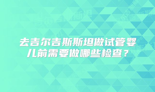 去吉尔吉斯斯坦做试管婴儿前需要做哪些检查？