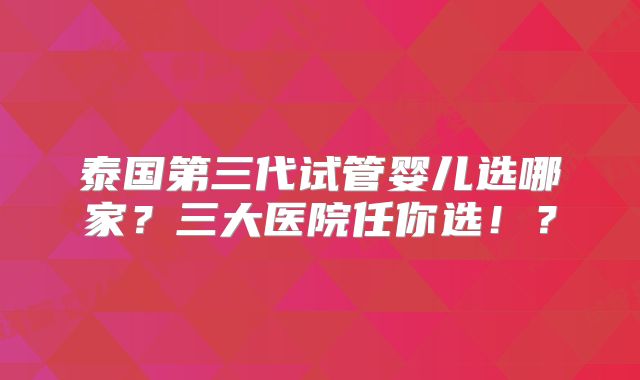 泰国第三代试管婴儿选哪家?三大医院任你选!?