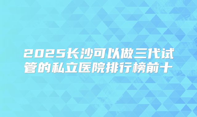 2025长沙可以做三代试管的私立医院排行榜前十