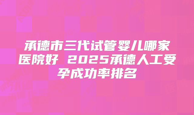 承德市三代试管婴儿哪家医院好 2025承德人工受孕成功率排名