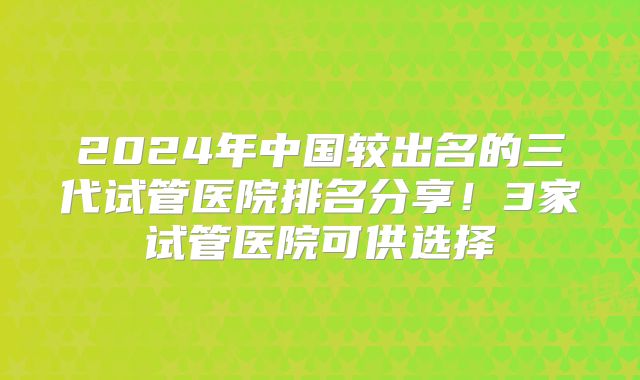 2024年中国较出名的三代试管医院排名分享!3家试管医院可供选择