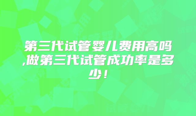 第三代试管婴儿费用高吗,做第三代试管成功率是多少!