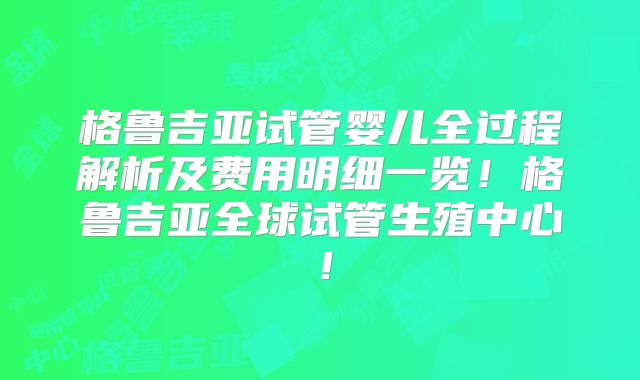格鲁吉亚试管婴儿全过程解析及费用明细一览！格鲁吉亚全球试管生殖中心！