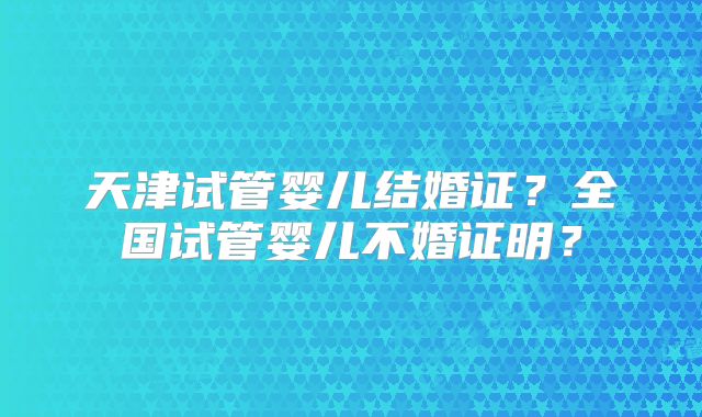天津试管婴儿结婚证？全国试管婴儿不婚证明？