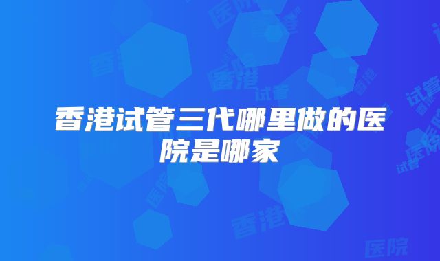香港试管三代哪里做的医院是哪家