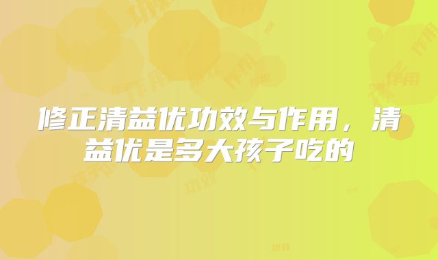 修正清益优功效与作用，清益优是多大孩子吃的
