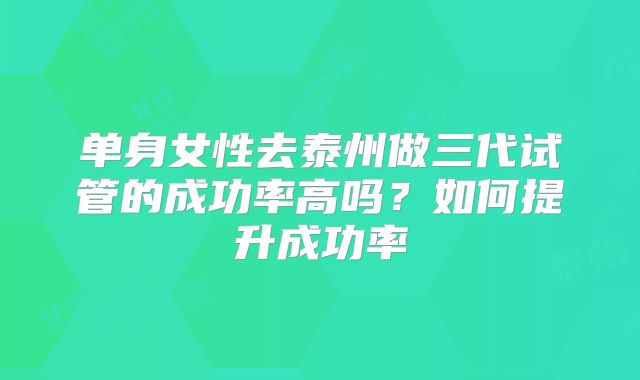 单身女性去泰州做三代试管的成功率高吗？如何提升成功率