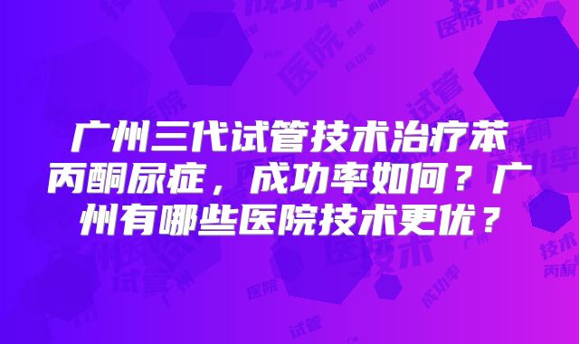广州三代试管技术治疗苯丙酮尿症，成功率如何？广州有哪些医院技术更优？