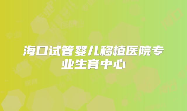 海口试管婴儿移植医院专业生育中心