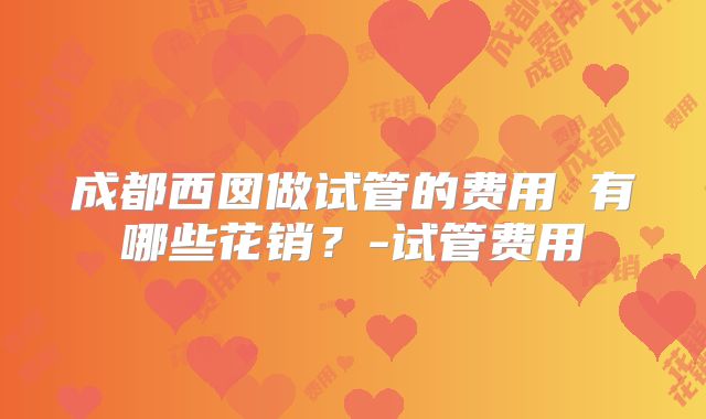 成都西囡做试管的费用 有哪些花销?-试管费用